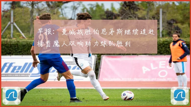 早报：曼城战胜伯恩茅斯继续追赶榜首魔人双响助力球队胜利