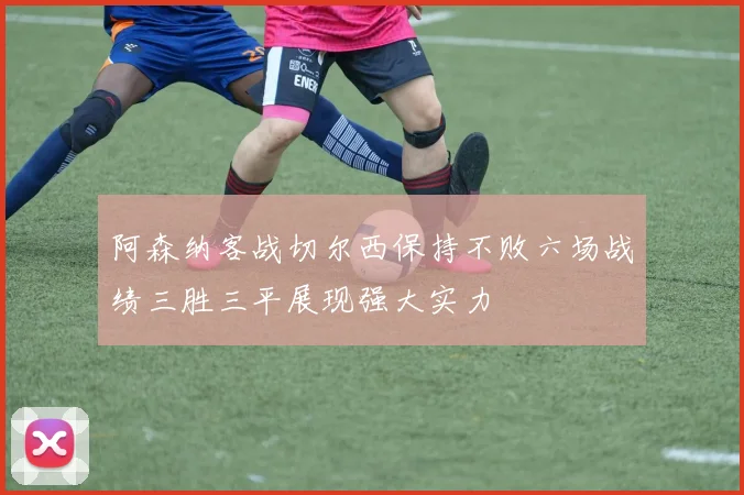 阿森纳客战切尔西保持不败六场战绩三胜三平展现强大实力