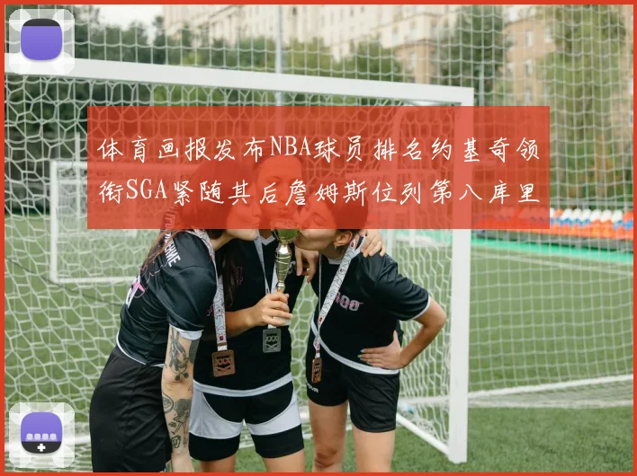 体育画报发布NBA球员排名约基奇领衔SGA紧随其后詹姆斯位列第八库里与杜兰特未入榜