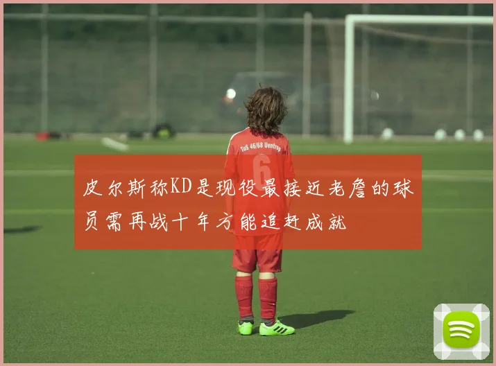 皮尔斯称KD是现役最接近老詹的球员需再战十年方能追赶成就