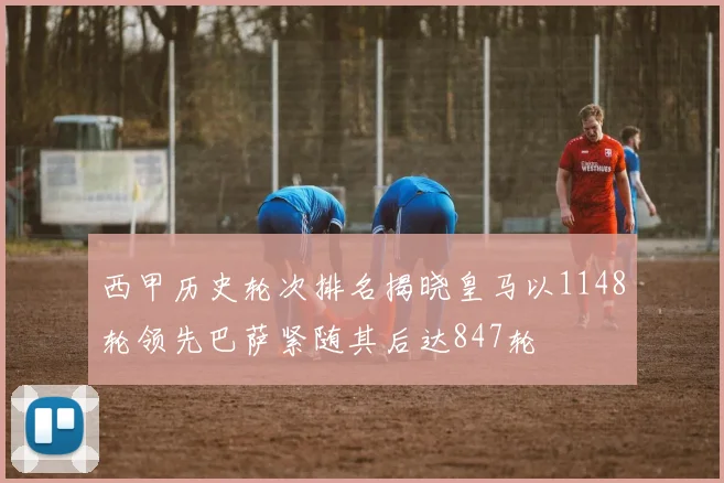 西甲历史轮次排名揭晓皇马以1148轮领先巴萨紧随其后达847轮