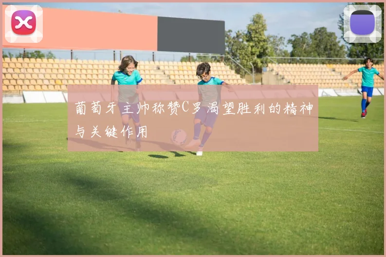 葡萄牙主帅称赞C罗渴望胜利的精神与关键作用