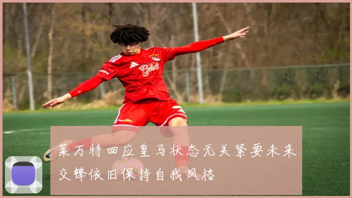 莱万特回应皇马状态无关紧要未来交锋依旧保持自我风格
