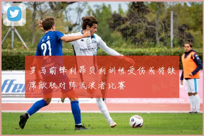 罗马前锋利昂贝利训练受伤或将缺席欧联对阵流浪者比赛