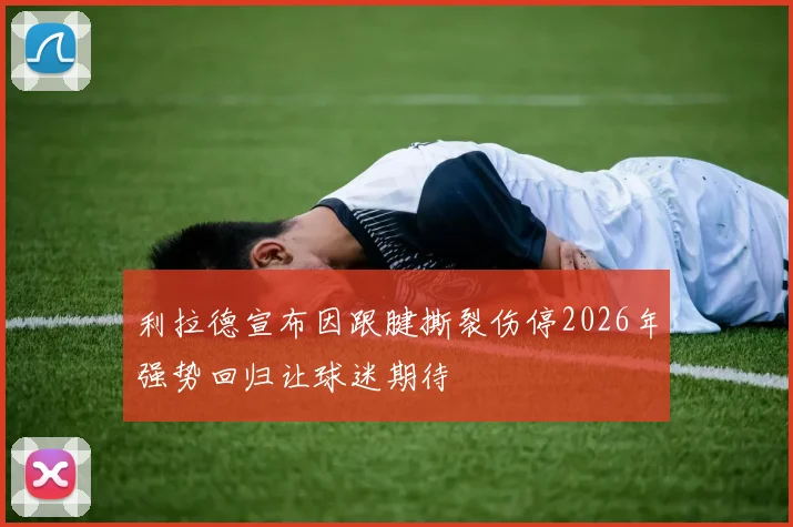 利拉德宣布因跟腱撕裂伤停2026年强势回归让球迷期待