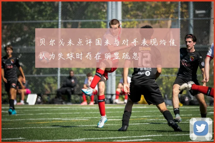 贝尔戈米点评国米与对手表现均佳认为失球时存在明显疏忽