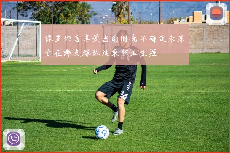 保罗坦言享受当前时光不确定未来会在哪支球队结束职业生涯