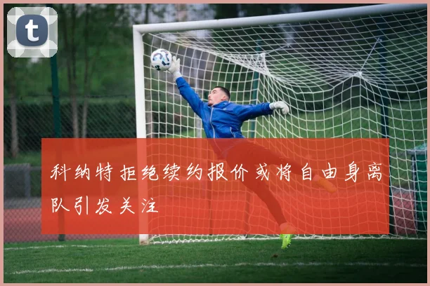 科纳特拒绝续约报价或将自由身离队引发关注