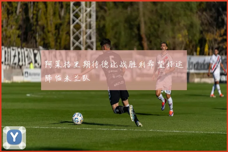 阿莱格里期待德比战胜利希望好运降临米兰队